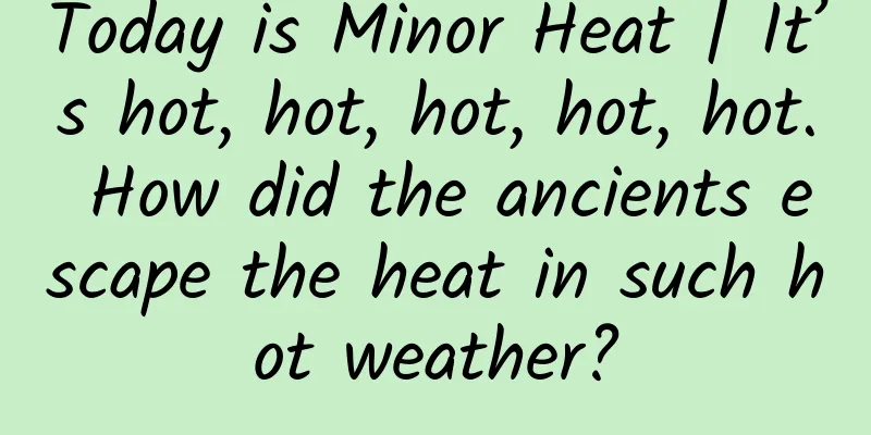 Today is Minor Heat | It’s hot, hot, hot, hot, hot. How did the ancients escape the heat in such hot weather?