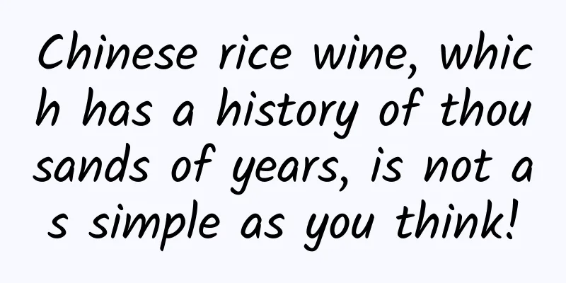 Chinese rice wine, which has a history of thousands of years, is not as simple as you think!